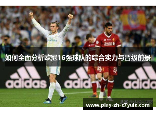 如何全面分析欧冠16强球队的综合实力与晋级前景