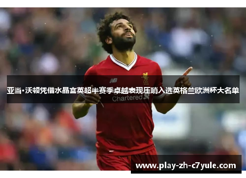 亚当·沃顿凭借水晶宫英超半赛季卓越表现压哨入选英格兰欧洲杯大名单