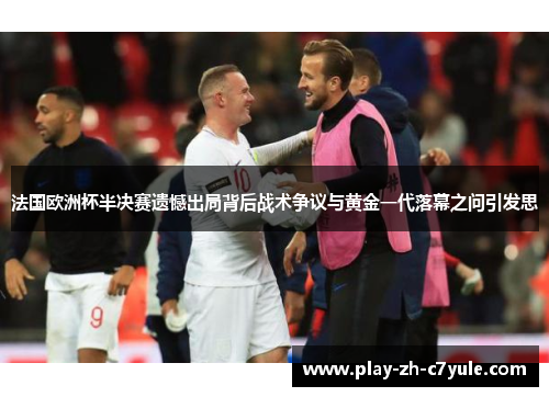 法国欧洲杯半决赛遗憾出局背后战术争议与黄金一代落幕之问引发思
