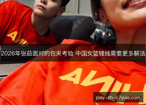 2026年张茹面对的包夹考验 中国女篮锋线需要更多解法